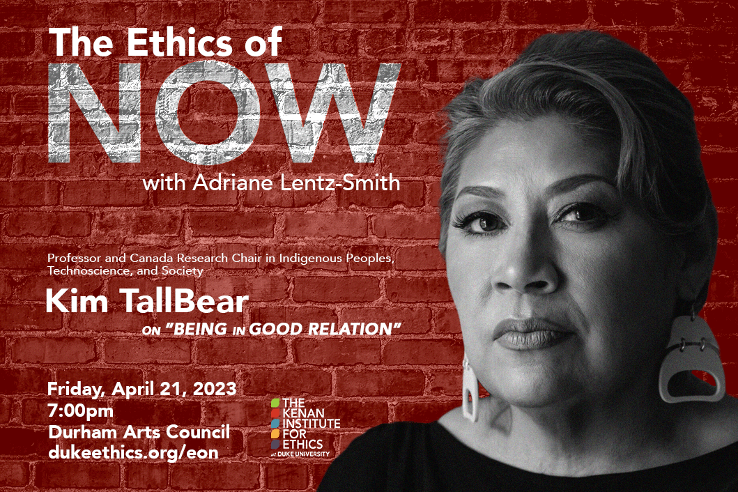 The Ethics of Now with Adriane Lents-Smith and Professor and Canada Research Chair in Indigenous Peoples, Technoscience, and Society Kim TallBear on &amp;quot;Being in Good Relation.&amp;quot; Friday, April 21, 2023. 7:00pm. Durham Arts Council. dukeethics.org/eon. Black and white headshot of Kim TallBear against a red brick background. Kenan Institute for Ethics logo.